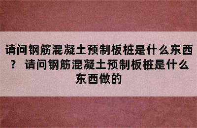 请问钢筋混凝土预制板桩是什么东西？ 请问钢筋混凝土预制板桩是什么东西做的